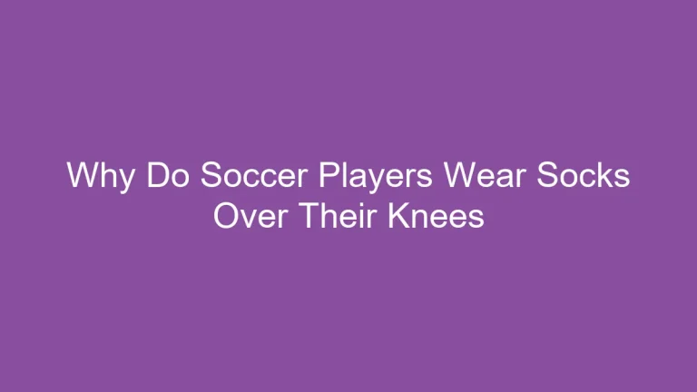 Why Do Soccer Players Wear Socks Over Their Knees? A Stylish Choice Explained