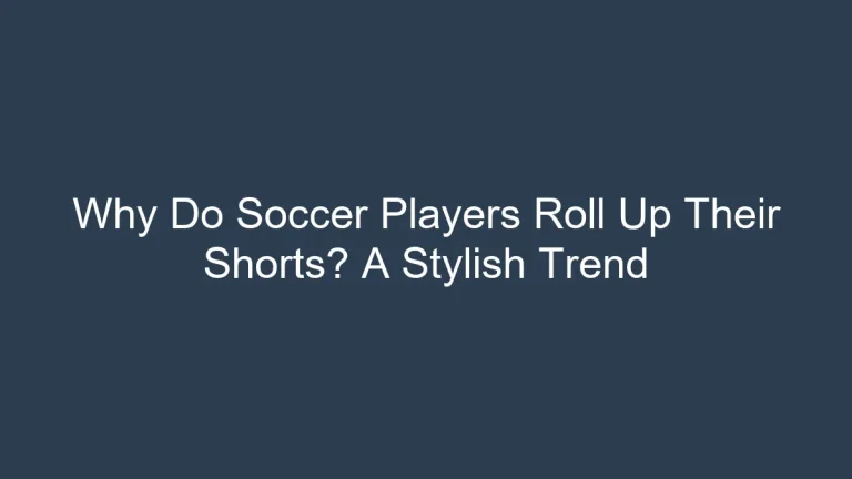 Why Do Soccer Players Roll Up Their Shorts? A Stylish Trend